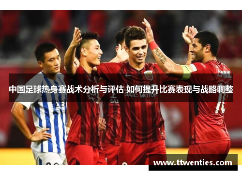 中国足球热身赛战术分析与评估 如何提升比赛表现与战略调整