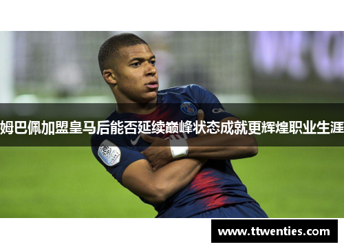 姆巴佩加盟皇马后能否延续巅峰状态成就更辉煌职业生涯